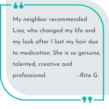 My neighbor recommended Lisa, who changed my life and my look after I lost my hair due to medication. She is so genuine, talented, creative and professional.   –Rita G.